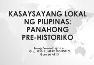KASAYSAYANG LOKAL
NG PILIPINAS:
PANAHONG
PRE-HISTORIKO
Isang Presentasyon ni:
Gng. GIGI LUMBRE MONDELO
Guro sa AP IX
 