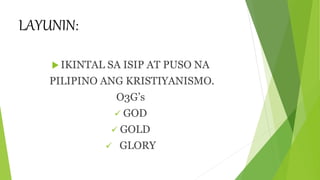 LAYUNIN:
 IKINTAL SA ISIP AT PUSO NA
PILIPINO ANG KRISTIYANISMO.
O3G’s
 GOD
 GOLD
 GLORY
 