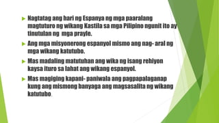  Nagtatag ang hari ng Espanya ng mga paaralang
magtuturo ng wikang Kastila sa mga Pilipino ngunit ito ay
tinutulan ng mga prayle.
 Ang mga misyonerong espanyol mismo ang nag- aral ng
mga wikang katutubo.
 Mas madaling matutuhan ang wika ng isang rehiyon
kaysa ituro sa lahat ang wikang espanyol.
 Mas magiging kapani- paniwala ang pagpapalaganap
kung ang mismong banyaga ang magsasalita ng wikang
katutubo.
 