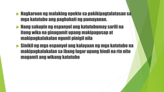  Nagkaroon ng malaking epekto sa pakikipagtalatasan sa
mga katutubo ang paghahati ng pamayanan.
 Nang sakupin ng espanyol ang katutubomay sarili na
itong wika na ginagamit upang makipagusap at
makipagkalakalan ngunit pinigil nila
 Sinikil ng mga espanyol ang kalayaan ng mga katutubo na
makipagkalakalan sa ibang lugar upang hindi na rin nito
magamit ang wikang katutubo
 