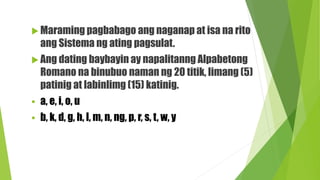  Maraming pagbabago ang naganap at isa na rito
ang Sistema ng ating pagsulat.
 Ang dating baybayin ay napalitanng Alpabetong
Romano na binubuo naman ng 20 titik, limang (5)
patinig at labinlimg (15) katinig.
 a, e, i, o, u
 b, k, d, g, h, l, m, n, ng, p, r, s, t, w, y
 