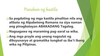 Panahon ng kastila
 Sa pagdating ng mga kastila pinalitan nila ang
alibata ng Alpabetong Romano na siya naman
ang pinagbatayan ABAKADANG Tagalog.
 Nagsagawa ng maraming pag-aaral sa wika.
 Ang mga prayle ang unang nagsulat ng
diksyunaryo at gramatika tungkol sa iba’t ibang
wika ng Pilipinas.
 