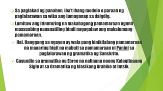  Sa paglakad ng panahon, iba’t ibang modelo o paraan ng
paglalarawan sa wika ang lumaganap sa daigdig.
 Lumitaw ang itinuturing na makabagong pamamaraan ngunit
masasabing nananatiling hindi nagagalaw ang makalumang
pamamaraan.
 Hal. Hanggang sa ngayon ay wala pang kinikilalang pamamaraan
na maaaring higit na mabuti sa pamamaraan ni Panini sa
paglalarawan ng gramatika ng Sanskrito.
 Gayundin sa gramatika ng Ebreo na nalinang noong Kalagitnaang
Siglo at sa Gramatika ng klasikang Arabiko at Intsik.
 