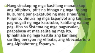 Nang sinakop ng mga kastilang mananakop
ang pilipinas, pilit na binago ng mga ito ang
kulturang pangkakatubo ng mga sinaunang
Pilipino. Binura ng mga Espanyol ang kanilang
pag-uugali ng mga katutubo, kabilang na ang
pag- iiba sa Sistema ng mga pagsusulat,
pagbabasa at mga salita ng mga ito.
Ipinakilala ng mga kastila ang kanilang
sariling bersyon ng Alibata, ang Abecadario o
ang Alphabetong Espanyo.
 