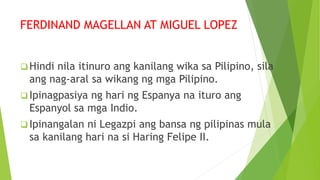 FERDINAND MAGELLAN AT MIGUEL LOPEZ
 Hindi nila itinuro ang kanilang wika sa Pilipino, sila
ang nag-aral sa wikang ng mga Pilipino.
 Ipinagpasiya ng hari ng Espanya na ituro ang
Espanyol sa mga Indio.
 Ipinangalan ni Legazpi ang bansa ng pilipinas mula
sa kanilang hari na si Haring Felipe II.
 