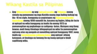 Wikang Kastila sa Pilipinas
 Ang Wikang Kastila ay ang opisyal na wika ng Pilipinas noong
simula ng pamumuno ng mga Kastila noong mga huling bahagi ng
ika -16 na siglo, hanggang sa pagtatapos ng Digmaang Kastila-
Amerikano noong 1898 nanatili ito, kasama ng Ingles, bling de facto
at opisyal na wika hanggang sa inalis ito noong 1973 sa
pamamagitan ng pagbabago sa saligang- batas. Matapos ang ilang
buwan, muli itong itinalaga blingopisyal na wika Sa pamamagitan
ngisang atas ng pangulo at nanatiling opisyal hanggang 1987, nang
inalis ng kasalukuyang saligang-batas ang opisyal nitong
katayuan, at tinalaga na lamang ito ng isang opisyal o hindi
sapilitang wika.
 