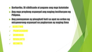  Barbariko, Di sibilisado at pagano ang mga katutubo
 Ang mga prayleng espanyol ang naging institusyon ng
Pilipino.
 Ang pamayanan ay pinaghati hati sa apat na orden ng
misyonerong espanyol na pagkaraan ay naging lima
 AGUSTINO
 PRANSISKANO
 DOMINIKO
 REKOLEKTO
 HESWITA
 