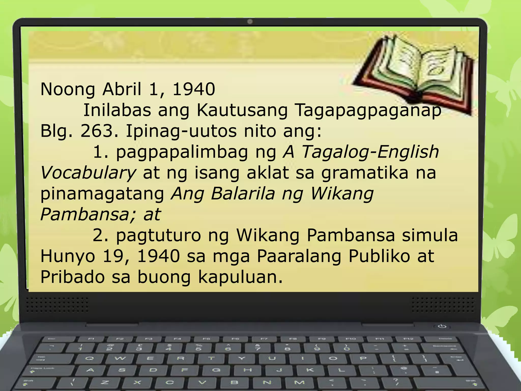 Noong Abril 1, 1940
Inilabas ang Kautusang Tagapagpaganap
Blg. 263. Ipinag-uutos nito ang:
1. pagpapalimbag ng A Tagalog-English
Vocabulary at ng isang aklat sa gramatika na
pinamagatang Ang Balarila ng Wikang
Pambansa; at
2. pagtuturo ng Wikang Pambansa simula
Hunyo 19, 1940 sa mga Paaralang Publiko at
Pribado sa buong kapuluan.
 