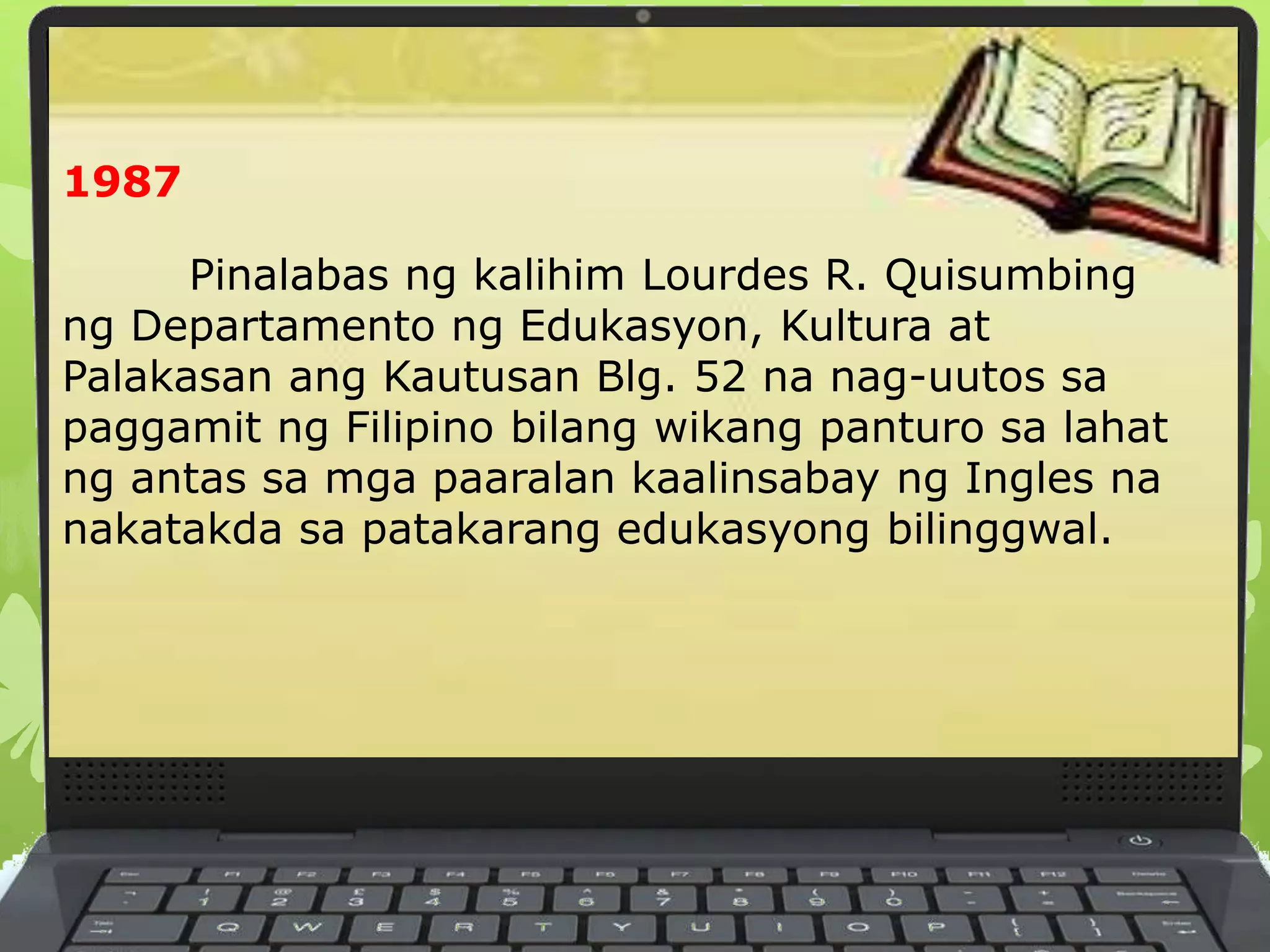 1987
Pinalabas ng kalihim Lourdes R. Quisumbing
ng Departamento ng Edukasyon, Kultura at
Palakasan ang Kautusan Blg. 52 na nag-uutos sa
paggamit ng Filipino bilang wikang panturo sa lahat
ng antas sa mga paaralan kaalinsabay ng Ingles na
nakatakda sa patakarang edukasyong bilinggwal.
 