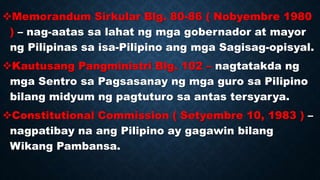 Memorandum Sirkular Blg. 80-86 ( Nobyembre 1980
) – nag-aatas sa lahat ng mga gobernador at mayor
ng Pilipinas sa isa-Pilipino ang mga Sagisag-opisyal.
Kautusang Pangministri Blg. 102 – nagtatakda ng
mga Sentro sa Pagsasanay ng mga guro sa Pilipino
bilang midyum ng pagtuturo sa antas tersyarya.
Constitutional Commission ( Setyembre 10, 1983 ) –
nagpatibay na ang Pilipino ay gagawin bilang
Wikang Pambansa.
 