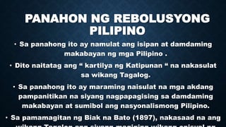 PANAHON NG REBOLUSYONG
PILIPINO
• Sa panahong ito ay namulat ang isipan at damdaming
makabayan ng mga Pilipino .
• Dito naitatag ang “ kartilya ng Katipunan “ na nakasulat
sa wikang Tagalog.
• Sa panahong ito ay maraming naisulat na mga akdang
pampanitikan na siyang nagpapagising sa damdaming
makabayan at sumibol ang nasyonalismong Pilipino.
• Sa pamamagitan ng Biak na Bato (1897), nakasaad na ang
 