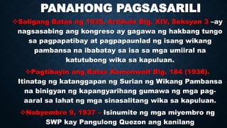 PANAHONG PAGSASARILI
Saligang Batas ng 1935, Artikulo Blg. XIV, Seksyon 3 –ay
nagsasabing ang kongreso ay gagawa ng hakbang tungo
sa pagpapatibay at pagpapaunlad ng isang wikang
pambansa na ibabatay sa isa sa mga umiiral na
katutubong wika sa kapuluan.
Pagtibayin ang Batas Komonwelt Blg. 184 (1936).
Itinatag ng katanggapan ng Surian ng Wikang Pambansa
na binigyan ng kapangyarihang gumawa ng mga pag-
aaral sa lahat ng mga sinasalitang wika sa kapuluan.
Nobyembre 9, 1937 – Isinumite ng mga miyembro ng
SWP kay Pangulong Quezon ang kanilang
 