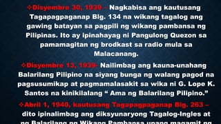 Disyembre 30, 1939 – Nagkabisa ang kautusang
Tagapagpaganap Blg. 134 na wikang tagalog ang
gawing batayan sa pagpili ng wikang pambansa ng
Pilipinas. Ito ay ipinahayag ni Pangulong Quezon sa
pamamagitan ng brodkast sa radio mula sa
Malacanang.
Disyembre 13, 1939- Nailimbag ang kauna-unahang
Balarilang Pilipino na siyang bunga ng walang pagod na
pagsusumikap at pagmamalasakit sa wika ni G. Lope K.
Santos na kinikilalang “ Ama ng Balarilang Pilipino.”
Abril 1, 1940, kautusang Tagapagpaganap Blg. 263 –
dito ipinalimbag ang diksyunaryong Tagalog-Ingles at
 