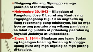 Binigyang diin ang Niponggo sa mga
paaralan at Institusyon.
Nobyembre 30,1943 – Nilagdaan ni
Pangulong Jose P. Laurel ang Kautusang
Tagapagpaganap Blg. 10 na nagtakda ng
ilang repormang pang-edukasyon, isa sa mga
iyon ay ang pagtuturo ng wikang pambansa
sa lahat ng publiko at pribadong paaralan ng
hayskul ,kolehiyo at unibersidad.
Enero 3, 1944 – Binuksan ang isang Surian
ng tagalogna tulad ng Surian ng Niponggo
upang ituro ang mga tagalog sa mga gurong
di-tagalog.
 