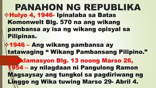 PANAHON NG REPUBLIKA
Hulyo 4, 1946- Ipinalaba sa Batas
Komonwelt Blg. 570 na ang wikang
pambansa ay isa ng wikang opisyal sa
Pilipinas.
1946 – Ang wikang pambansa ay
tatawaging “ Wikang Pambansang Pilipino.”
Proklamasyon Blg. 13 noong Marso 26,
1954 – ay nilagdaan ni Pangulong Ramon
Magsaysay ang tungkol sa pagdiriwang ng
Linggo ng Wika tuwing Marso 29- Abril 4.
 