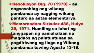 Resolusyon Blg. 70 (1970) – ay
nagsasabing ang wikang
pambansa ay nagging wikang
panturo sa antas elementarya.
Memorandum Sirkular 488, Hulyo
29, 1971. Humiling sa lahat ng
tanggapan ng pamahalaan na
magdaos ng palatuntunan sa
pagdiriwang ng lingo ng Wikang
pambansa tuwing Agosto 13-19.
 