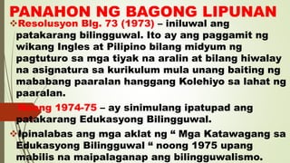 PANAHON NG BAGONG LIPUNAN
Resolusyon Blg. 73 (1973) – iniluwal ang
patakarang bilingguwal. Ito ay ang paggamit ng
wikang Ingles at Pilipino bilang midyum ng
pagtuturo sa mga tiyak na aralin at bilang hiwalay
na asignatura sa kurikulum mula unang baiting ng
mababang paaralan hanggang Kolehiyo sa lahat ng
paaralan.
Noong 1974-75 – ay sinimulang ipatupad ang
patakarang Edukasyong Bilingguwal.
Ipinalabas ang mga aklat ng “ Mga Katawagang sa
Edukasyong Bilingguwal “ noong 1975 upang
mabilis na maipalaganap ang bilingguwalismo.
 