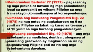 Memorandum Serkular 77 (1977) – pagsasanay
ng mga pinuno at kawani ng mga pamahalaang
local sa paggamit ng wikang Pilipino sa mga
transaksyon,komunikasyon at korespondensya.
Lumabas ang kautusang Pangministri Blg. 22
(1978) na nag uutos ng pagkakaroon ng 6 na
yunit na Pilipino sa lahat ng kurso sa tersyarya
at 12 yunit sa mga kursong pang-edukasyon.
Kautusang pangministri Blg. 40 (1979) – ang mga
estudyante sa medisina, dentisa , abogasya at
paaralang gradwado ay magkaroon na rin ng
asignaturang Pilipino pati na rin ang mga
estudyanteng dayuhan.
 
