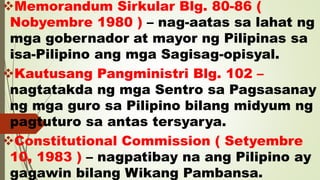 Memorandum Sirkular Blg. 80-86 (
Nobyembre 1980 ) – nag-aatas sa lahat ng
mga gobernador at mayor ng Pilipinas sa
isa-Pilipino ang mga Sagisag-opisyal.
Kautusang Pangministri Blg. 102 –
nagtatakda ng mga Sentro sa Pagsasanay
ng mga guro sa Pilipino bilang midyum ng
pagtuturo sa antas tersyarya.
Constitutional Commission ( Setyembre
10, 1983 ) – nagpatibay na ang Pilipino ay
gagawin bilang Wikang Pambansa.
 
