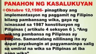 PANAHON NG KASALUKUYAN
Oktubre 12,1986- pinagtibay ang
implementasyon ng paggamit ng Filipino
bilang pambansang wika, gaya ng
isinasaad sa 1987 konstitusyon ng
Pilipinas ( artikulo 4 seksyon 6 ). “Ang
wikang pambansa ng Pilipinas ay
Filipino. Samantalang nililinang ito ay
dapat payabungin at pagyamaninpa salig
sa umiiral na wika sa Pilipinas at iba
 
