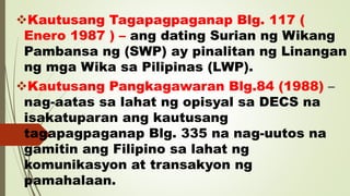 Kautusang Tagapagpaganap Blg. 117 (
Enero 1987 ) – ang dating Surian ng Wikang
Pambansa ng (SWP) ay pinalitan ng Linangan
ng mga Wika sa Pilipinas (LWP).
Kautusang Pangkagawaran Blg.84 (1988) –
nag-aatas sa lahat ng opisyal sa DECS na
isakatuparan ang kautusang
tagapagpaganap Blg. 335 na nag-uutos na
gamitin ang Filipino sa lahat ng
komunikasyon at transakyon ng
pamahalaan.
 