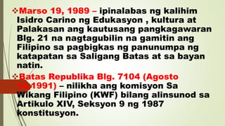 Marso 19, 1989 – ipinalabas ng kalihim
Isidro Carino ng Edukasyon , kultura at
Palakasan ang kautusang pangkagawaran
Blg. 21 na nagtagubilin na gamitin ang
Filipino sa pagbigkas ng panunumpa ng
katapatan sa Saligang Batas at sa bayan
natin.
Batas Republika Blg. 7104 (Agosto
14,1991) – nilikha ang komisyon Sa
Wikang Filipino (KWF) bilang alinsunod sa
Artikulo XIV, Seksyon 9 ng 1987
konstitusyon.
 