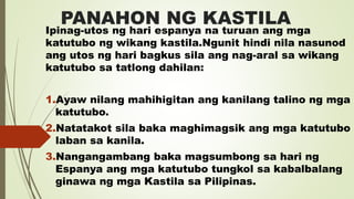 PANAHON NG KASTILA
Ipinag-utos ng hari espanya na turuan ang mga
katutubo ng wikang kastila.Ngunit hindi nila nasunod
ang utos ng hari bagkus sila ang nag-aral sa wikang
katutubo sa tatlong dahilan:
1.Ayaw nilang mahihigitan ang kanilang talino ng mga
katutubo.
2.Natatakot sila baka maghimagsik ang mga katutubo
laban sa kanila.
3.Nangangambang baka magsumbong sa hari ng
Espanya ang mga katutubo tungkol sa kabalbalang
ginawa ng mga Kastila sa Pilipinas.
 