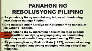 PANAHON NG
REBOLUSYONG PILIPINO
• Sa panahong ito ay namulat ang isipan at damdaming
makabayan ng mga Pilipino .
• Dito naitatag ang “ kartilya ng Katipunan “ na nakasulat
sa wikang Tagalog.
• Sa panahong ito ay maraming naisulat na mga akdang
pampanitikan na siyang nagpapagising sa damdaming
makabayan at sumibol ang nasyonalismong Pilipino.
• Sa pamamagitan ng Biak na Bato (1897), nakasaad na ang
wikang Tagalog ang siyang magiging wikang opisyal ng
Pilipinas.
 