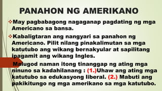 PANAHON NG AMERIKANO
May pagbabagong nagaganap pagdating ng mga
Americano sa bansa.
Kabaligtaran ang nangyari sa panahon ng
Americano. Pilit nilang pinakalimutan sa mga
katutubo ang wikang bernakyular at sapilitang
ipagamit ang wikang Ingles.
Malugod naman itong tinanggap ng ating mga
ninuno sa kadahilanang : (1.)Uhaw ang ating mga
katutubo sa edukasyong liberal. (2.) Mabuti ang
pakikitungo ng mga amerikano sa mga katutubo.
 