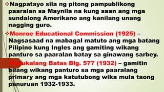 Nagpatayo sila ng pitong pampublikong
paaralan sa Maynila na kung saan ang mga
sundalong Amerikano ang kanilang unang
nagging guro.
Monroe Educational Commission (1925) –
Nagsasaad na mabagal matuto ang mga batang
Pilipino kung Ingles ang gamiting wikang
panturo sa paaralan batay sa ginawang sarbey.
Panukalang Batas Blg. 577 (1932) – gamitin
bilang wikang panturo sa mga paaralang
primary ang mga katutubong wika mula taong
panuruan 1932-1933.
 