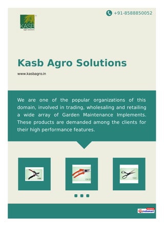 +91-8588850052
Kasb Agro Solutions
www.kasbagro.in
We are one of the popular organizations of this
domain, involved in trading, wholesaling and retailing
a wide array of Garden Maintenance Implements.
These products are demanded among the clients for
their high performance features.
 