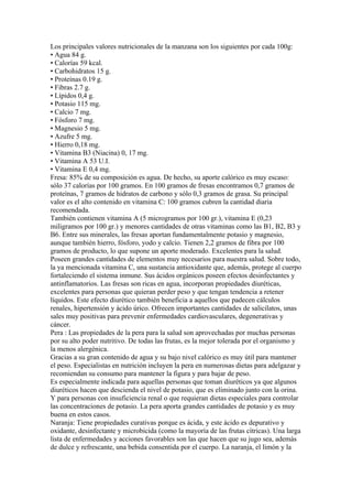Los principales valores nutricionales de la manzana son los siguientes por cada 100g:
• Agua 84 g.
• Calorías 59 kcal.
• Carbohidratos 15 g.
• Proteínas 0.19 g.
• Fibras 2.7 g.
• Lípidos 0,4 g.
• Potasio 115 mg.
• Calcio 7 mg.
• Fósforo 7 mg.
• Magnesio 5 mg.
• Azufre 5 mg.
• Hierro 0,18 mg.
• Vitamina B3 (Niacina) 0, 17 mg.
• Vitamina A 53 U.I.
• Vitamina E 0,4 mg.
Fresa: 85% de su composición es agua. De hecho, su aporte calórico es muy escaso:
sólo 37 calorías por 100 gramos. En 100 gramos de fresas encontramos 0,7 gramos de
proteínas, 7 gramos de hidratos de carbono y sólo 0,3 gramos de grasa. Su principal
valor es el alto contenido en vitamina C: 100 gramos cubren la cantidad diaria
recomendada.
También contienen vitamina A (5 microgramos por 100 gr.), vitamina E (0,23
miligramos por 100 gr.) y menores cantidades de otras vitaminas como las B1, B2, B3 y
B6. Entre sus minerales, las fresas aportan fundamentalmente potasio y magnesio,
aunque también hierro, fósforo, yodo y calcio. Tienen 2,2 gramos de fibra por 100
gramos de producto, lo que supone un aporte moderado. Excelentes para la salud.
Poseen grandes cantidades de elementos muy necesarios para nuestra salud. Sobre todo,
la ya mencionada vitamina C, una sustancia antioxidante que, además, protege al cuerpo
fortaleciendo el sistema inmune. Sus ácidos orgánicos poseen efectos desinfectantes y
antinflamatorios. Las fresas son ricas en agua, incorporan propiedades diuréticas,
excelentes para personas que quieran perder peso y que tengan tendencia a retener
líquidos. Este efecto diurético también beneficia a aquellos que padecen cálculos
renales, hipertensión y ácido úrico. Ofrecen importantes cantidades de salicilatos, unas
sales muy positivas para prevenir enfermedades cardiovasculares, degenerativas y
cáncer.
Pera : Las propiedades de la pera para la salud son aprovechadas por muchas personas
por su alto poder nutritivo. De todas las frutas, es la mejor tolerada por el organismo y
la menos alergénica.
Gracias a su gran contenido de agua y su bajo nivel calórico es muy útil para mantener
el peso. Especialistas en nutrición incluyen la pera en numerosas dietas para adelgazar y
recomiendan su consumo para mantener la figura y para bajar de peso.
Es especialmente indicada para aquellas personas que toman diuréticos ya que algunos
diuréticos hacen que descienda el nivel de potasio, que es eliminado junto con la orina.
Y para personas con insuficiencia renal o que requieran dietas especiales para controlar
las concentraciones de potasio. La pera aporta grandes cantidades de potasio y es muy
buena en estos casos.
Naranja: Tiene propiedades curativas porque es ácida, y este ácido es depurativo y
oxidante, desinfectante y microbicida (como la mayoría de las frutas cítricas). Una larga
lista de enfermedades y acciones favorables son las que hacen que su jugo sea, además
de dulce y refrescante, una bebida consentida por el cuerpo. La naranja, el limón y la
 