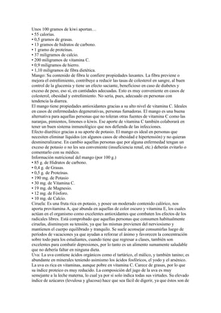 Unos 100 gramos de kiwi aportan…
• 55 calorías.
• 0,5 gramos de grasas.
• 13 gramos de hidratos de carbono.
• 1 gramo de proteínas.
• 37 miligramos de calcio.
• 200 miligramos de vitamina C.
• 0,9 miligramos de hierro.
• 1,10 miligramos de fibra dietética.
Mango: Su contenido de fibra le confiere propiedades laxantes. La fibra previene o
mejora el estreñimiento, contribuye a reducir las tasas de colesterol en sangre, al buen
control de la glucemia y tiene un efecto saciante, beneficioso en caso de diabetes y
exceso de peso, eso sí, en cantidades adecuadas. Esto es muy conveniente en casos de
colesterol, obesidad y estreñimiento. No sería, pues, adecuado en personas con
tendencia la diarrea.
El mango tiene propiedades antioxidantes gracias a su alto nivel de vitamina C. Ideales
en casos de enfermedades degenerativas, personas fumadoras. El mango es una buena
alternativa para aquellas personas que no toleran otras fuentes de vitamina C como las
naranjas, pimientos, limones o kiwis. Ese aporte de vitamina C también colaborará en
tener un buen sistema inmunológico que nos defienda de las infecciones.
Efecto diurético gracias a su aporte de potasio. El mango es ideal en personas que
necesiten eliminar líquidos (en algunos casos de obesidad e hipertensión) y no quieran
desmineralizarse. En cambio aquellas personas que por alguna enfermedad tengan un
exceso de potasio o no les sea conveniente (insuficiencia renal, etc.) deberán evitarlo o
comentarlo con su médico.
Información nutricional del mango (por 100 g.)
• 85 g. de Hidratos de carbono.
• 0,4 g. de Grasas.
• 0,5 g. de Proteínas.
• 190 mg. de Potasio
• 30 mg. de Vitamina C.
• 19 mg. de Magnesio.
• 12 mg. de Fósforo.
• 10 mg. de Calcio.
Ciruela: Es una fruta rica en potasio, y posee un moderado contenido calórico, nos
aporta provitamina A, que abunda en aquellas de color oscuro y vitamina E, los cuales
actúan en el organismo como excelentes antioxidantes que combaten los efectos de los
radicales libres. Está comprobado que aquellas personas que consumen habitualmente
ciruelas, disminuyen su tensión, ya que las mismas previenen del nerviosismo y
mantienen el cuerpo equilibrado y tranquilo. Se suele aconsejar consumirlas luego de
períodos de vacaciones ya que ayudan a reforzar el ánimo y favorecen la concentración
sobre todo para los estudiantes, cuando tiene que regresar a clases, también son
excelentes para combatir depresiones, por lo tanto es un alimento sumamente saludable
que no debería faltar en ninguna dieta.
Uva: La uva contiene ácidos orgánicos como el tartárico, el málico, y también tanino; es
abundante en minerales teniendo asimismo los ácidos fosfóricos, el yodo y el arsénico.
La uva es rica en vitaminas, aunque pobre en vitamina C. Carece de grasas, por lo que
su índice proteico es muy reducido. La composición del jugo de la uva es muy
semejante a la leche materna, lo cual ya por sí solo indica todas sus virtudes. Su elevado
índice de azúcares (levulosa y glucosa) hace que sea fácil de digerir, ya que éstos son de
 