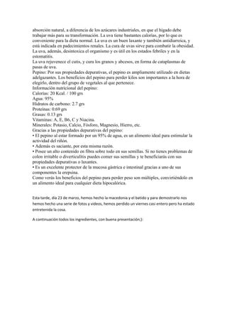 absorción natural, a diferencia de los azúcares industriales, en que el hígado debe
trabajar más para su transformación. La uva tiene bastantes calorías, por lo que es
conveniente para la dieta normal. La uva es un buen laxante y también antidiarreica, y
está indicada en padecimientos renales. La cura de uvas sirve para combatir la obesidad.
La uva, además, desintoxica el organismo y es útil en los estados febriles y en la
estomatitis.
La uva rejuvenece el cutis, y cura los granos y abcesos, en forma de cataplasmas de
pasas de uva.
Pepino: Por sus propiedades depurativas, el pepino es ampliamente utilizado en dietas
adelgazantes. Los beneficios del pepino para perder kilos son importantes a la hora de
elegirlo, dentro del grupo de vegetales al que pertenece.
Información nutricional del pepino:
Calorías: 20 Kcal. / 100 grs
Agua: 95%
Hidratos de carbono: 2.7 grs
Proteínas: 0.69 grs
Grasas: 0.13 grs
Vitaminas: A, E, B6, C y Niacina.
Minerales: Potasio, Calcio, Fósforo, Magnesio, Hierro, etc.
Gracias a las propiedades depurativas del pepino:
• El pepino al estar formado por un 95% de agua, es un alimento ideal para estimular la
actividad del riñón.
• Además es saciante, por esta misma razón.
• Posee un alto contenido en fibra sobre todo en sus semillas. Si no tienes problemas de
colon irritable o diverticulítis puedes comer sus semillas y te beneficiarás con sus
propiedades depurativas o laxantes.
• Es un excelente protector de la mucosa gástrica e intestinal gracias a uno de sus
componentes la erepsina.
Como verás los beneficios del pepino para perder peso son múltiples, convirtiéndolo en
un alimento ideal para cualquier dieta hipocalórica.


Esta tarde, día 23 de marzo, hemos hecho la macedonia y el batido y para demostrarlo nos
hemos hecho una serie de fotos y videos, hemos perdido un viernes casi entero pero ha estado
entretenida la cosa.

A continuación todos los ingredientes, con buena presentación;):
 