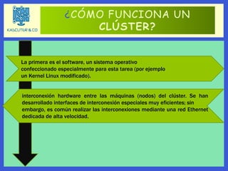 ¿CÓMO FUNCIONA UN
CLÚSTER?
La primera es el software, un sistema operativo
confeccionado especialmente para esta tarea (por ejemplo
un Kernel Linux modificado).
interconexión hardware entre las máquinas (nodos) del clúster. Se han
desarrollado interfaces de interconexión especiales muy eficientes; sin
embargo, es común realizar las interconexiones mediante una red Ethernet
dedicada de alta velocidad.
 