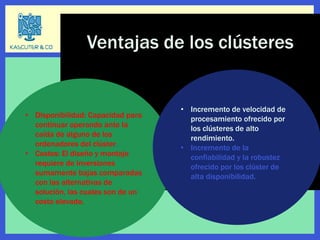 • Disponibilidad: Capacidad para
continuar operando ante la
caída de alguno de los
ordenadores del clúster.
• Costos: El diseño y montaje
requiere de inversiones
sumamente bajas comparadas
con las alternativas de
solución, las cuales son de un
costo elevado.
• Incremento de velocidad de
procesamiento ofrecido por
los clústeres de alto
rendimiento.
• Incremento de la
confiabilidad y la robustez
ofrecido por los clúster de
alta disponibilidad.
Ventajas de los clústeres
 