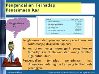 Pengendalian Terhadap 
Penerimaan Kas 
Pengendalian 
Penghitungan dan pembandingan penerimaan kas 
(cash receipt) dilakukan tiap hari. 
Semua orang yang menangani penghitungan 
terhadap kas ditetapkan dan orang tersebut 
juga butuh libur. 
Pengendalian terhadap penerimaan kas 
dipusatkan pada register kas yang terlihat oleh 
pelanggan. 
apa….? 
McGraw-Hill/Irwin © 2004 The McGraw-Hill Companies, Inc., All Rights Reserved. 
 