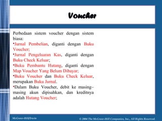 VVoouucchheerr 
Perbedaan sistem voucher dengan sistem 
biasa: 
Jurnal Pembelian, diganti dengan Buku 
Voucher; 
Jurnal Pengeluaran Kas, diganti dengan 
Buku Check Keluar; 
Buku Pembantu Hutang, diganti dengan 
Map Voucher Yang Belum Dibayar; 
Buku Voucher dan Buku Check Keluar, 
merupakan Buku Jurnal. 
Dalam Buku Voucher, debit ke masing– 
masing akun dipisahkan, dan kreditnya 
adalah Hutang Voucher; 
McGraw-Hill/Irwin © 2004 The McGraw-Hill Companies, Inc., All Rights Reserved. 
 