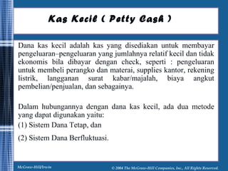 Kas Kecil ( Petty Cash ) 
Dana kas kecil adalah kas yang disediakan untuk membayar 
pengeluaran–pengeluaran yang jumlahnya relatif kecil dan tidak 
ekonomis bila dibayar dengan check, seperti : pengeluaran 
untuk membeli perangko dan materai, supplies kantor, rekening 
listrik, langganan surat kabar/majalah, biaya angkut 
pembelian/penjualan, dan sebagainya. 
Dalam hubungannya dengan dana kas kecil, ada dua metode 
yang dapat digunakan yaitu: 
(1) Sistem Dana Tetap, dan 
(2) Sistem Dana Berfluktuasi. 
McGraw-Hill/Irwin © 2004 The McGraw-Hill Companies, Inc., All Rights Reserved. 
 