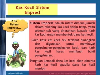 Kas Kecil Sistem 
Imprest 
Sistem Imprest adalah sistem dimana jumlah 
dalam rekening kas kecil selalu tetap, yaitu 
sebesar cek yang diserahkan kepada kasir 
kas kecil untuk membentuk dana kas kecil. 
Oleh kasir kas kecil cek tersebut diuangkan 
dan digunakan untuk membayar 
pengeluaran-pengeluaran kecil, dan kasir 
kas kecil harus membuat bukti 
pengeluaran. 
Pengisian kembali dana kas kecil akan diminta 
kasir kas kecil apabila dana kas kecil 
menipis. 
Apa 
Sistem 
Imprest... 
? 
McGraw-Hill/Irwin © 2004 The McGraw-Hill Companies, Inc., All Rights Reserved. 
 