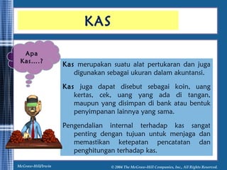 KAS 
Kas merupakan suatu alat pertukaran dan juga 
digunakan sebagai ukuran dalam akuntansi. 
Kas juga dapat disebut sebagai koin, uang 
kertas, cek, uang yang ada di tangan, 
maupun yang disimpan di bank atau bentuk 
penyimpanan lainnya yang sama. 
Pengendalian internal terhadap kas sangat 
penting dengan tujuan untuk menjaga dan 
memastikan ketepatan pencatatan dan 
penghitungan terhadap kas. 
Apa 
Kas….? 
McGraw-Hill/Irwin © 2004 The McGraw-Hill Companies, Inc., All Rights Reserved. 
 