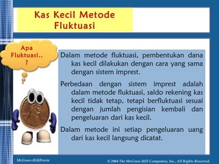 Kas Kecil Metode 
Fluktuasi 
Dalam metode fluktuasi, pembentukan dana 
kas kecil dilakukan dengan cara yang sama 
dengan sistem imprest. 
Perbedaan dengan sistem imprest adalah 
dalam metode fluktuasi, saldo rekening kas 
kecil tidak tetap, tetapi berfluktuasi sesuai 
dengan jumlah pengisian kembali dan 
pengeluaran dari kas kecil. 
Dalam metode ini setiap pengeluaran uang 
dari kas kecil langsung dicatat. 
Apa 
Fluktuasi.. 
? 
McGraw-Hill/Irwin © 2004 The McGraw-Hill Companies, Inc., All Rights Reserved. 
 