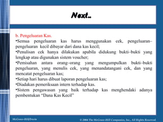 NNeexxtt.... 
b. Pengeluaran Kas. 
•Semua pengeluaran kas harus menggunakan cek, pengeluaran– 
pengeluaran kecil dibayar dari dana kas kecil; 
•Penulisan cek hanya dilakukan apabila didukung bukti–bukti yang 
lengkap atau digunakan sistem voucher; 
•Pemisahan antara orang–orang yang mengumpulkan bukti–bukti 
pengeluaran, yang menulis cek, yang menandatangani cek, dan yang 
mencatat pengeluaran kas; 
•Setiap hari harus dibuat laporan pengeluaran kas; 
•Diadakan pemeriksaan intern terhadap kas. 
•Sistem pengawasan yang baik terhadap kas menghendaki adanya 
pembentukan “Dana Kas Kecil” 
McGraw-Hill/Irwin © 2004 The McGraw-Hill Companies, Inc., All Rights Reserved. 
 