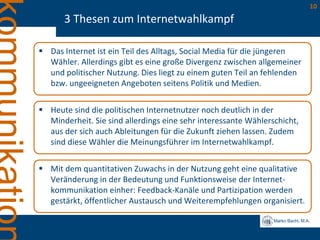 Marko Bachl, M.A.
10
3 Thesen zum Internetwahlkampf
 Das Internet ist ein Teil des Alltags, Social Media für die jüngeren
Wähler. Allerdings gibt es eine große Divergenz zwischen allgemeiner
und politischer Nutzung. Dies liegt zu einem guten Teil an fehlenden
bzw. ungeeigneten Angeboten seitens Politik und Medien.
 Heute sind die politischen Internetnutzer noch deutlich in der
Minderheit. Sie sind allerdings eine sehr interessante Wählerschicht,
aus der sich auch Ableitungen für die Zukunft ziehen lassen. Zudem
sind diese Wähler die Meinungsführer im Internetwahlkampf.
 Mit dem quantitativen Zuwachs in der Nutzung geht eine qualitative
Veränderung in der Bedeutung und Funktionsweise der Internet-
kommunikation einher: Feedback-Kanäle und Partizipation werden
gestärkt, öffentlicher Austausch und Weiterempfehlungen organisiert.
 