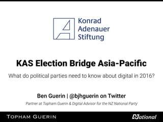 KAS Election Bridge Asia-Paciﬁc
What do political parties need to know about digital in 2016?
Ben Guerin | @bjhguerin on Twitter
Partner at Topham Guerin & Digital Advisor for the NZ National Party
 
