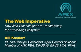 Bill Kasdorf
VP and Principal Consultant, Apex Content Solutions
Member of W3C PBG, DPUB IG, EPUB 3 CG, PWG
The Web Imperative
How Web Technologies are Transforming
the Publishing Ecosystem
 
