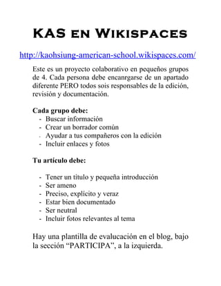 KAS en Wikispaces
http://kaohsiung-american-school.wikispaces.com/
   Este es un proyecto colaborativo en pequeños grupos
   de 4. Cada persona debe encanrgarse de un apartado
   diferente PERO todos sois responsables de la edición,
   revisión y documentación.

   Cada grupo debe:
    - Buscar información
    - Crear un borrador común
    - Ayudar a tus compañeros con la edición
    - Incluir enlaces y fotos

   Tu artículo debe:

     -   Tener un título y pequeña introducción
     -   Ser ameno
     -   Preciso, explícito y veraz
     -   Estar bien documentado
     -   Ser neutral
     -   Incluir fotos relevantes al tema

   Hay una plantilla de evalucación en el blog, bajo
   la sección “PARTICIPA”, a la izquierda.
 