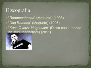 "Rompecabezas" (Maqueta) (1993)
 "Dos Rombos" (Maqueta) (1995)
 "Kase O Jazz Magnetism“ (Disco con la banda
 de Jazz Magnetism) (2011)
 