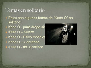  Estos son algunos temas de “Kase O” en
    solitario:
   Kase O - pura droga sin cortar
   Kase O – Muere
   Kase O - Psico mosaico
   Kase O – Cantando
   Kase O - mr. Scarface
 