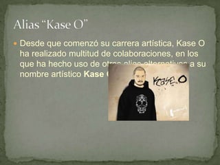  Desde que comenzó su carrera artística, Kase O
 ha realizado multitud de colaboraciones, en los
 que ha hecho uso de otros alias alternativos a su
 nombre artístico Kase O.
 